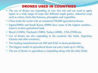 DRONES USED IN COUNTRIES
 The use of drones are expanding at very fast rate and are used to apply
inputs to a wide range of crops like different staple grains, industrial crops
such as cotton, fruits like bananas, pineapples and vegetables,
 China leads the world with an estimated 250,000 agricultural drones,
 Japan(20000) and South Korea (8000) have some of the highest numbers ,
relative to their agricultural land,
 Brazil (12000), Thailand (15000), Turkey (6000) , USA (5500) etc,
 Use of drones are also expanding in the countries like India, Argentina,
Ukraine and other countries,
 Two leading manufacturers are DJI and XAG in drone production,
 The biggest model of agricultural drone can carry loads up to 100 kg,
 The use of drones in agriculture is expanding along with the other fields.
 