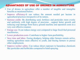 ADVANTAGES OF USE OF DRONES IN AGRICUTURE
 Use of drones in agriculture offer a number of tangible and intangible
benefits as mentioned below:
 Improve efficiency-It can reduce the amount needed per hectare in
agricultural practices irrespective of its nature,
 Increase yields- By distributing seed, fertilizes and pesticides more evenly
and uniformly with high degree of precision , support better growth and
reducing crop damage from heavy ground machine and operation costs in a
very cost effective manner,
 Energy use- It can reduce energy cost compared to large fossil-fuel-powered
machineries,
 Lower production costs- Contribute to higher farm profitability,
 Save time and labor- Easing drudgery, helping older farmers remain active,
making agriculture more effective to youth, and freeing farmers to pursue
other employment,
 Improve worker safety- Can reduce direct exposure to hazardous chemicals
like pesticides and herbicides compared to hand spraying.
 