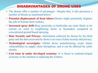 DISADAVANTAGES OF DRONE USES
 The drones offer a number of advantages . Despite that, it also possesses a
number of threats as mentioned below:
 Potential displacement of farm labors-Drones might potentially displace
the jobs of human farm workers,
 Increased spray drift-Stray pesticides or herbicides are more likely to be
carried on wind to neighboring farms or bystanders compared to
conventional ground based spraying,
 Data Security and Privacy- information collected by drones by the third
party and the data accession by them is an issue of data security and privacy.
 Technological sovereignty- Global drone manufacturing create future
vulnerabilities to supply chain disruptions, and it can be affected by cyber
attacks,
 Cost issue in under developed economy- It is threat to underdeveloped
economy as the machine is replacing the workers.
 