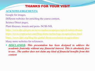 THANKS FOR YOUR VISIT
ACKNOWLEDGEMENTS:
Google for images,
Different websites for enriching the course content,
Science Direct pages,
Plant diseases, insects and pests- NCBI-NH,
https://www.dpi.qld.gov.au/news-media/campaigns/agtech/action/drones
https://www.croptracker.com/blog/drone-technology-in-agriculture.html
https://www.ifpri.org/blog/the-global-drone-revolution-in-agriculture/
Many more websites for references.
 DISCLAIMER: This presentation has been designed to address the
academic fraternity without any financial interest. This is absolutely free
to use . The author does not claim any kind of financial benefits from this
content
 