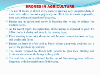 DRONES IN AGRICULTURE
 The use of drones in almost every sector is growing very fast particularly in
those areas where accession physically to collect data in almost impossible,
time consuming and question of accuracy,
 Drones use in agricultural sector is booming day to day to address the
multiple needs,
 As far recent report, the agricultural drone market is expected to grow 4.8
billion dollar industry and more in the coming days,
 From scouting to security, drone use will become more ubiquitous on large
and small scale farms ,
 Drones on farms is often used to better inform agronomic decisions as a
part of the precision agriculture,
 The drones received by drones help farmers to plan their planting and
treatments to achieve the best possible yields,
 The real data is to be obtained by the use of farm management software
integrated with the used drones for the same.
 