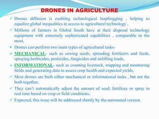 DRONES IN AGRICULTURE
 Drones diffusion is enabling technological leapfrogging , helping to
equalize global inequalities in access to agricultural technology ,
 Millions of farmers in Global South have at their disposal technology
equipment with extremely sophisticated capabilities , comparable to the
most,
 Drones can perform two main types of agricultural tasks-
 MECHANICAL- such as sowing seeds, spreading fertilizers and feeds,
spraying herbicides, pesticides, fungicides and airlifting loads,
 INFORMATIONAL- such as counting livestock, mapping and monitoring
fields and generating data to assess crop health and expected yields,
 Most drones are built either mechanical or informational tasks , but not the
both together,
 They can’t automatically adjust the amount of seed, fertilizes or spray in
real time based on crop or field conditions,
 Expected, this issue will be addressed shortly by the automated version.
 