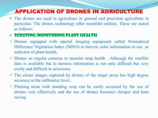APPLICATION OF DRONES IN AGRICULTURE
 The drones are used in agriculture in general and precision agriculture in
particular. The drones technology offer manifold utilities. These are stated
as follows:
 SCOUTING/MONITORING PLANT HEALTH
 Drones equipped with special imaging equipment called Normalized
Difference Vegetation Index (NDVI) to harvest color information to use as
indicator of plant health,
 Drones us regular cameras to monitor crop health . Although the satellite
data is available but to harness information is not only difficult but very
costly and difficult in accession,
 The closer images captured by drones of the target areas has high degree
accuracy at the millimeter level ,
 Planting areas with standing crop can be easily accessed by the use of
drones very effectively and the use of drones becomes cheaper and time
saving.
 