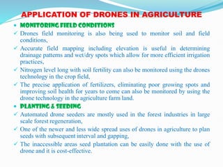 APPLICATION OF DRONES IN AGRICULTURE
 MONITORING FIELD CONDITIONS
 Drones field monitoring is also being used to monitor soil and field
conditions,
 Accurate field mapping including elevation is useful in determining
drainage patterns and wet/dry spots which allow for more efficient irrigation
practices,
 Nitrogen level long with soil fertility can also be monitored using the drones
technology in the crop field,
 The precise application of fertilizers, eliminating poor growing spots and
improving soil health for years to come can also be monitored by using the
drone technology in the agriculture farm land.
 PLANTING & SEEDING
 Automated drone seeders are mostly used in the forest industries in large
scale forest regeneration,
 One of the newer and less wide spread uses of drones in agriculture to plan
seeds with subsequent interval and gapping,
 The inaccessible areas seed plantation can be easily done with the use of
drone and it is cost-effective.
 