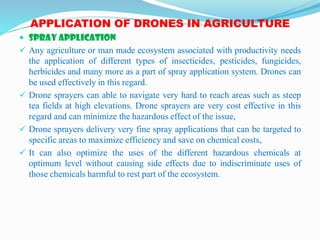 APPLICATION OF DRONES IN AGRICULTURE
 SPRAY APPLICATION
 Any agriculture or man made ecosystem associated with productivity needs
the application of different types of insecticides, pesticides, fungicides,
herbicides and many more as a part of spray application system. Drones can
be used effectively in this regard.
 Drone sprayers can able to navigate very hard to reach areas such as steep
tea fields at high elevations. Drone sprayers are very cost effective in this
regard and can minimize the hazardous effect of the issue,
 Drone sprayers delivery very fine spray applications that can be targeted to
specific areas to maximize efficiency and save on chemical costs,
 It can also optimize the uses of the different hazardous chemicals at
optimum level without causing side effects due to indiscriminate uses of
those chemicals harmful to rest part of the ecosystem.
 