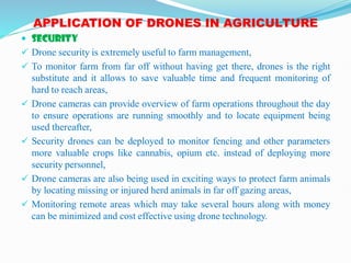 APPLICATION OF DRONES IN AGRICULTURE
 SECURITY
 Drone security is extremely useful to farm management,
 To monitor farm from far off without having get there, drones is the right
substitute and it allows to save valuable time and frequent monitoring of
hard to reach areas,
 Drone cameras can provide overview of farm operations throughout the day
to ensure operations are running smoothly and to locate equipment being
used thereafter,
 Security drones can be deployed to monitor fencing and other parameters
more valuable crops like cannabis, opium etc. instead of deploying more
security personnel,
 Drone cameras are also being used in exciting ways to protect farm animals
by locating missing or injured herd animals in far off gazing areas,
 Monitoring remote areas which may take several hours along with money
can be minimized and cost effective using drone technology.
 