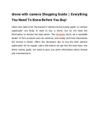 drone with camera Shopping Guide – Everything
You Need To Know Before You Buy!
Users who search for the keyword “camera drone buying guide” or camera
quadcopter are likely to want to buy a drone, but do not have the
information to choose the best option. The Quaduae store, as a reputable
dealer of DJ’s products such as cameras, anti-shake and most importantly
DJI drones in Dubai, offers the necessary tips to buy the best camera
quadcopter for its regular users. But before we get into the main topic, the
drone buying guide, we need to give you some information about drones
and manufacturers.
 