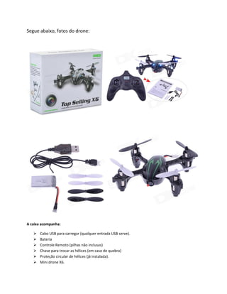 Segue abaixo, fotos do drone:
A caixa acompanha:
Cabo USB para carregar (qualquer entrada USB serve).
Bateria
Controle Remoto (pilhas não inclusas)
Chave para trocar as hélices (em caso de quebra)
Proteção circular de hélices (já instalada).
Mini drone X6.