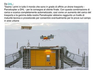 Da DHL :
"Siamo i primi in tutto il mondo che sono in grado di offrire un drone trasporto -
Parcelcopter a DHL - per la consegna al cliente finale. Con questa combinazione di
carico e scarico completamente automatizzato, così come un aumento del carico del
trasporto e la gamma della nostra Parcelcopter abbiamo raggiunto un livello di
maturità tecnica e procedurale per consentire eventualmente per le prove sul campo
in aree urbane
 
