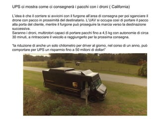 UPS ci mostra come ci consegnerà i pacchi con i droni ( California)
L’idea è che il corriere si avvicini con il furgone all’area di consegna per poi sganciare il
drone con pacco in prossimità del destinatario. L’UAV si occupa così di portare il pacco
alla porta del cliente, mentre il furgone può proseguire la marcia verso la destinazione
successiva.
Saranno i droni, multirotori capaci di portare pacchi fino a 4,5 kg con autonomie di circa
30 minuti, a rintracciare il veicolo e raggiungerlo per la prossima consegna.
“la riduzione di anche un solo chilometro per driver al giorno, nel corso di un anno, può
comportare per UPS un risparmio fino a 50 milioni di dollari”
 