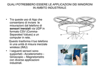 QUALI POTREBBERO ESSERE LE APPLICAZIONI DEI MINIDRONI
IN AMBITO INDUSTRIALE
• Tra queste uso di App che
consentano di inviare le
misurazioni dal telefono di
sensori inerziali via UDP in
formato CSV (Comma-
Separated Values) a un
computer in rete.
Questo trasforma il tuo telefono
in una unità di misura inerziale
wireless (IMU)
• I seguenti sensori sono
supportati:- Accelerometro -
Giroscopio – Magnetometro
con diverse applicazioni
industriali.
 