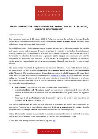Via Rasella, 155 - 00187 Roma Via dell’Orso, 2 - 20121 Milano
Tel +39 06 696661 Fax +39 06 69666544 Tel +39 02 722341 Fax +39 02 72234545
DRONI: APPROVATE LE LINEE GUIDA DEL PARLAMENTO EUROPEO SU SICUREZZA,
PRIVACY E RESPONSABILITA’
Federica De Santis
Con risoluzione approvata il 29 ottobre 2015, il Parlamento europeo ha definito le linee guida sulla
regolamentazione dell’uso commerciale e ricreativo dei sistemi aerei a pilotaggio remoto (droni) da parte
della Commissione europea e degli Stati membri.
Secondo il Parlamento, i droni rappresentano un grande potenziale per lo sviluppo economico che tuttavia
può essere frenato dalla mancanza di norme armonizzate in materia: in particolare, le autorizzazioni
nazionali in genere non formano oggetto di reciproco riconoscimento negli altri Stati membri. Pertanto, il
Parlamento ha sollecitato la Commissione a proporre norme europee che consentano alle autorità
competenti di procedere alle convalide e alle attività di sorveglianza, evitando al contempo
regolamentazioni sproporzionate per le imprese che scoraggerebbero gli investimenti e l’innovazione nel
settore.
Allo stesso tempo, le autorità di regolamentazione dovranno affrontare i nuovi rischi derivanti dall’uso
sempre maggiore dei droni e relativi alla sicurezza, alla protezione dei dati personali e alla responsabilità
civile. Al riguardo il Parlamento europeo, richiamandosi espressamente alla Dichiarazione di Riga sui droni
del 6 marzo 2015 (di cui abbiamo parlato nella nostra newsletter di marzo 2015) ha evidenziato come lo
sviluppo e l’impiego di determinati strumenti possa contribuire a garantire la sicurezza e la privacy,
facilitando il perseguimento degli abusi. A tal fine, il Parlamento invita la Commissione europea a sostenere
la ricerca nelle seguenti tecnologie:
 chip d’identità, che potrebbero facilitare l’individuazione dei responsabili;
 sistemi anticollisione cd. “detect and avoid”, per permettere ai droni capaci di volare oltre la
distanza di visibilità ottica di evitare collisioni con altri utilizzatori dello spazio aereo o con oggetti al
suolo;
 tecnologie di cd. geo-fencing in modo da prevenire l’ingresso dei droni in zone con divieto di
sorvolo, quali ad esempio gli aeroporti.
Con specifico riferimento alla tutela dei dati personali, il Parlamento ha chiesto alla Commissione di
promuovere l’elaborazione di norme basate sui concetti di privacy by design (tutela della privacy fin dalla
progettazione) e di privacy by default (impostazioni automatiche di tutela della privacy).
Infine, il Parlamento europeo ha evidenziato la necessità di adattare le norme ai vari livelli di rischio,
distinguendo in particolare fra uso “professionale” e “creativo” a cui siano destinati i droni.
Il testo della risoluzione può essere consultato al seguente link.
 