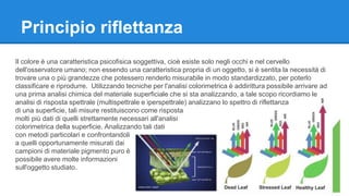 Principio riflettanza 
Il colore è una caratteristica psicofisica soggettiva, cioè esiste solo negli occhi e nel cervello 
dell'osservatore umano; non essendo una caratteristica propria di un oggetto, si è sentita la necessità di 
trovare una o più grandezze che potessero renderlo misurabile in modo standardizzato, per poterlo 
classificare e riprodurre. Utilizzando tecniche per l'analisi colorimetrica è addirittura possibile arrivare ad 
una prima analisi chimica del materiale superficiale che si sta analizzando, a tale scopo ricordiamo le 
analisi di risposta spettrale (multispettrale e iperspettrale) analizzano lo spettro di riflettanza 
di una superficie, tali misure restituiscono come risposta 
molti più dati di quelli strettamente necessari all'analisi 
colorimetrica della superficie. Analizzando tali dati 
con metodi particolari e confrontandoli 
a quelli opportunamente misurati dai 
campioni di materiale pigmento puro è 
possibile avere molte informazioni 
sull'oggetto studiato. 
 