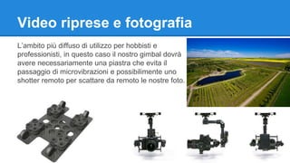 Video riprese e fotografia 
L’ambito più diffuso di utilizzo per hobbisti e 
professionisti, in questo caso il nostro gimbal dovrà 
avere necessariamente una piastra che evita il 
passaggio di microvibrazioni e possibilimente uno 
shotter remoto per scattare da remoto le nostre foto. 
 