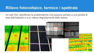 Rilievo fotovoltaico, termico / spettrale 
Un solo fine, identificare le problematiche che possono portare a una perdita di 
resa dell’impianto e a un veloce degradamento dello stesso. 
 