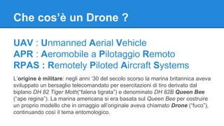 Che cos’è un Drone ? 
UAV : Unmanned Aerial Vehicle 
APR : Aeromobile a Pilotaggio Remoto 
RPAS : Remotely Piloted Aircraft Systems 
L’origine è militare: negli anni ‘30 del secolo scorso la marina britannica aveva 
sviluppato un bersaglio telecomandato per esercitazioni di tiro derivato dal 
biplano DH 82 Tiger Moth(“falena tigrata”) e denominato DH 82B Queen Bee 
(“ape regina”). La marina americana si era basata sul Queen Bee per costruire 
un proprio modello che in omaggio all’originale aveva chiamato Drone (“fuco”), 
continuando così il tema entomologico. 
 