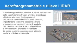 Aerofotogrammetria e rilievo LiDAR 
L' Aereofotogrammetria permette di creare una vista 3D 
della superficie terrestre con un indice di esattezza 
altissimo; attraverso l'elaborazione di 
una serie di foto realizzate con ottica calibrata, 
impostandone l'altitudine possiamo arrivare 
a conoscere ad esempio i volumi di roccia in 
una cava o a calcolare le vie di sfogo di fiumi 
e torrenti così da prevenire esondazioni. 
Le stesse tecniche possono essere utilizzate 
anche in edilizia o archeologia. 
 