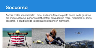 Soccorso 
Ancora molto sperimentale: i droni si stanno facendo posto anche nella gestione 
del primo soccorso, portando defibrillatori, salvagenti in mare, medicinali di primo 
soccorso, e coadiuvando la ricerca dei dispersi in montagna. 
 