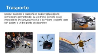 Trasporto 
Seppur possibile il trasporto di qualsivoglia oggetto 
(dimensioni permettendo) su un drone, sembra assai 
improbabile che arriveranno mai a sorvolare le nostre teste 
con pacchi o un bel piatto di spaghetti!! 
 