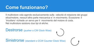 Come funzionano? 
Il multirotore vola agendo esclusivamente sulla velocità di rotazione dei gruppi 
elica/motore, nessun’altra parte meccanica e’ in movimento. Eccezione: il 
‘tricottero’ richiede un servo per il movimento del motore di coda. 
Nel multirotore esistono due tipi di eliche: 
Destrorse (pusher o CW Clock Wise) 
Sinistrorse (standard o CCW Counter Clock Wise) 
 