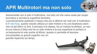 APR Multirotori ma non solo 
Aereomobile non è solo il multirotore, ma tutto ciò che viene usato per scopo 
lavorativo e sorvola la superficie terrestre. 
Lavorativamente parlando il mezzo che più si alterna nei ruoli con il multirotore 
è il l’ala fissa, questo veicolo utilizza un solo motore e ha una larghezza alare 
che và dai 60cm ai 3mt, il principio è lo stesso, ha un motore brushless ,un esc 
al suo interno,il fatto che ha un solo motore e la sua superficie lo portano a 
un’autonomia di volo anche di 60min, questo ci permette di lavorare 
ove possibile su grandi superfici con un 
grande risparmio sui tempi. 
 
