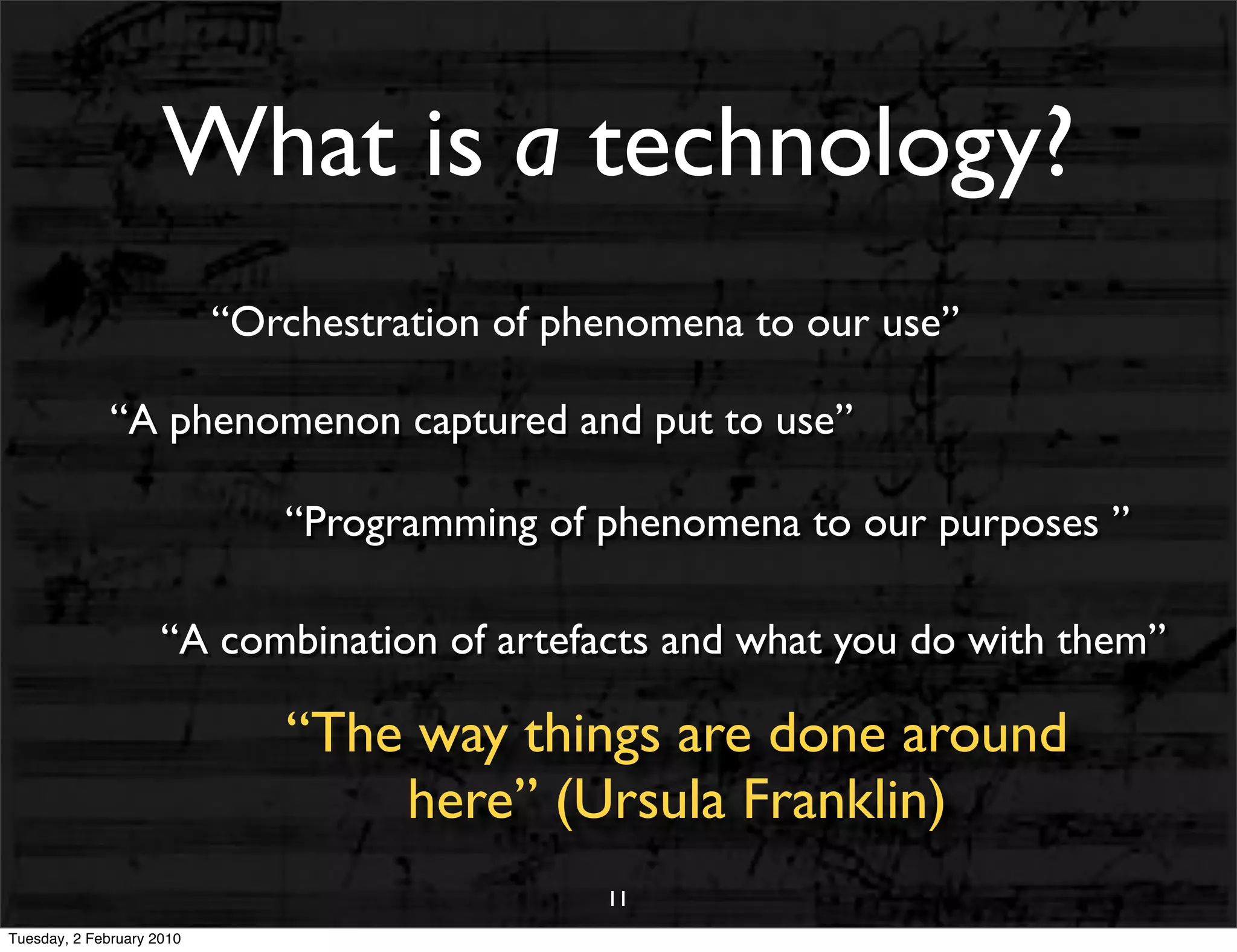 What is a technology?
                           “Orchestration of phenomena to our use”

              “A phenomenon captured and put to use”

                              “Programming of phenomena to our purposes ”

                     “A combination of artefacts and what you do with them”

                              “The way things are done around
                                  here” (Ursula Franklin)
                                               11
Tuesday, 2 February 2010
 