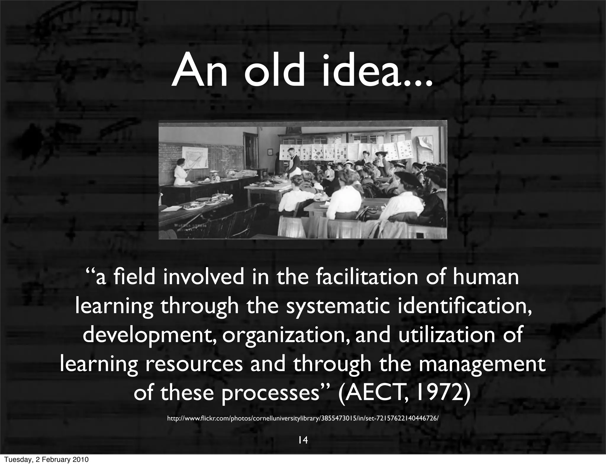 An old idea...


                  “a ﬁeld involved in the facilitation of human
                 learning through the systematic identiﬁcation,
                  development, organization, and utilization of
               learning resources and through the management
                       of these processes” (AECT, 1972)
                           http://www.ﬂickr.com/photos/cornelluniversitylibrary/3855473015/in/set-72157622140446726/


                                                                     14
Tuesday, 2 February 2010
 