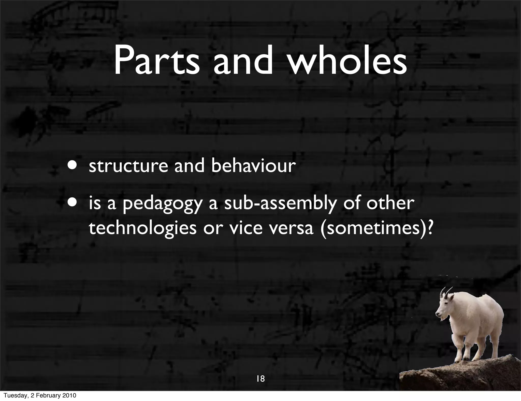 Parts and wholes

                    • structure and behaviour
                    • is a pedagogy a sub-assembly of other
                           technologies or vice versa (sometimes)?




                                             18
Tuesday, 2 February 2010
 