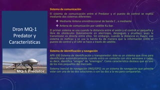 Dron MQ-1
Predator y
Características
Sistema de comunicación
El sistema de comunicación entre el Predator y el puesto de control se realiza
mediante dos sistemas diferentes:
Mediante Antena omnidireccional de banda C , o mediante
Antena de comunicación por satélite Ku-bar.
El primer sistema se usa cuando la distancia entre el avión y el control es pequeña y
libre de obstáculos (básicamente en aterrizajes, despegues y pruebas), pues la
transmisión es directa entre ellos. Sin embargo, cuando la distancia es mayor, ese
sistema es ineficaz y se usa la banda Ku de manera que la información entre el
puesto de control y el UAV se hace a través de satélite.
Sistema de identificación y navegación
APX-100 Sistema de identificación y transponedor: éste es un sistema que sirve para
identificarse automáticamente cuando entra en contacto con otra aeronave o radar,
es decir, identifica “amigos” de “enemigos”. Como característica destaca que es uno
de los más pequeños del mercado.
Sistema inercial de navegación (INS)/GPS): es un sistema de navegación que permite
volar con una de las dos soluciones o con las dos a la vez para compararlas.