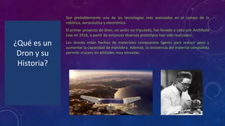 ¿Qué es un
Dron y su
Historia?
Son probablemente una de las tecnologías más avanzadas en el campo de la
robótica, aeronáutica y electrónica.
El primer proyecto de dron, un avión no tripulado, fue llevado a cabo por Archibald
Low en 1916, a partir de entonces diversos prototipos han sido realizados.
Los drones están hechos de materiales compuestos ligeros para reducir peso y
aumentar la capacidad de maniobra. Además, la resistencia del material compuesta
permite crucero en altitudes muy elevadas.