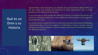 Qué es un
Dron y su
Historia
Generalmente están equipados con sistemas de posicionamiento Global (GPS), los
del tipo militar con cámaras de infrarrojos de última generación, láser o misiles
guiados y otros sistemas de alto secreto.
Es por esto que un dron consta del robot en sí mismo y el sistema de control, que
puede ser manejado desde tierra o vía satelital, de manera simple o con programas
de precisión de vuelo.
Los drones tienen un gran potencial en áreas muy diversas, ya que puede desplazarse
rápidamente sobre un terreno irregular o accidentado y superar cualquier tipo de
obstáculo ofreciendo imágenes a vista de pájaro y otro tipo de información recogida
por diferentes sensores.
