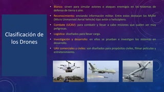 Clasificación de
los Drones
• Blanco: sirven para simular aviones o ataques enemigos en los sistemas de
defensa de tierra o aire.
• Reconocimiento: enviando información militar. Entre estos destacan los MUAV
(Micro Unmanned Aerial Vehicle) tipo avión o helicóptero.
• Combate (UCAV): para combatir y llevar a cabo misiones que suelen ser muy
peligrosas.
• Logística: diseñados para llevar carga.
• Investigación y desarrollo: en ellos se prueban e investigan los sistemas en
desarrollo.
• UAV comerciales y civiles: son diseñados para propósitos civiles, filmar películas y
entretenimiento.