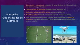 Principales
Funcionalidades de
los Drones
• Construcción e inspecciones: Inspección de obras desde el aire. Estimación de
impacto visual de grandes obras.
• Control y análisis de multitudes: Manifestaciones, conciertos, etc.
• Exploración de lugares de difícil acceso: Cuevas, precipicios, etc.
• Movilidad y Tráfico: Grabación y monitorización de la situación del tráfico.
• Estos pequeños equipos modernos, también se han utilizado para el rescate de
personas, encontrando rápidamente a gente extraviada y dando las coordenadas
para ir a su auxilio.