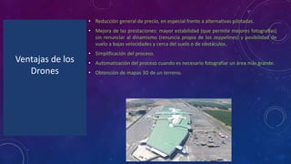 Ventajas de los
Drones
• Reducción general de precio, en especial frente a alternativas pilotadas.
• Mejora de las prestaciones: mayor estabilidad (que permite mejores fotografías)
sin renunciar al dinamismo (renuncia propia de los zeppelines) y posibilidad de
vuelo a bajas velocidades y cerca del suelo o de obstáculos.
• Simplificación del proceso.
• Automatización del proceso cuando es necesario fotografiar un área más grande.
• Obtención de mapas 3D de un terreno.