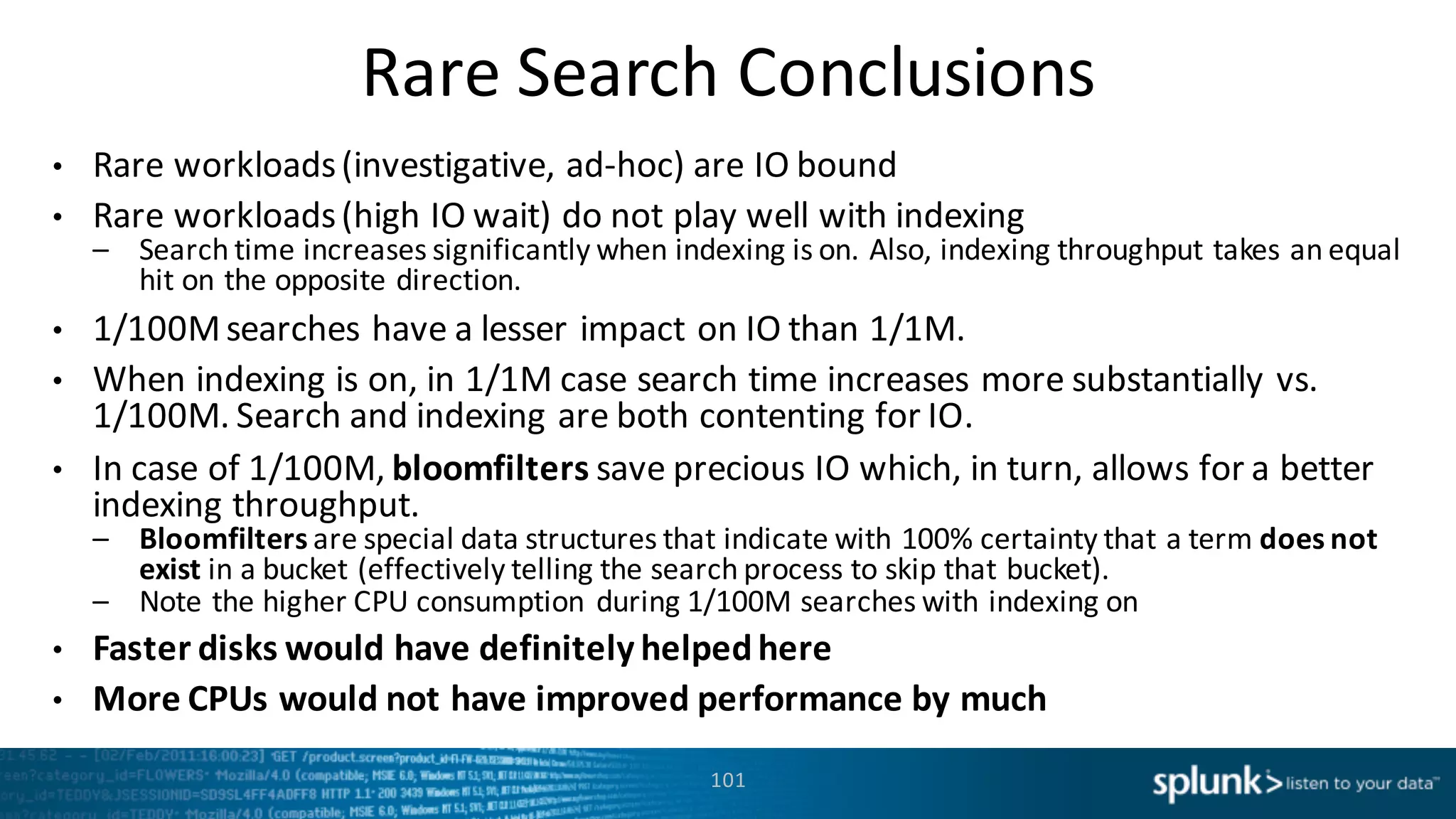 Rare	
  Search	
  Conclusions
101
• Rare	
  workloads	
  (investigative,	
  ad-­‐hoc)	
  are	
  IO	
  bound	
  
• Rare	
  workloads	
  (high	
  IO	
  wait)	
  do	
  not	
  play	
  well	
  with	
  indexing
– Search	
  time	
  increases	
  significantly	
  when	
  indexing	
  is	
  on.	
  Also,	
  indexing	
  throughput	
  takes	
  an	
  equal	
  
hit	
  on	
  the	
  opposite	
  direction.
• 1/100M	
  searches	
  have	
  a	
  lesser	
  impact	
  on	
  IO	
  than	
  1/1M.	
  
• When	
  indexing	
  is	
  on,	
  in	
  1/1M	
  case	
  search	
  time	
  increases	
  more	
  substantially	
  vs.	
  
1/100M.	
  Search	
  and	
  indexing	
  are	
  both	
  contenting	
  for	
  IO.	
  
• In	
  case	
  of	
  1/100M,	
  bloomfilters save	
  precious	
  IO	
  which,	
  in	
  turn,	
  allows	
  for	
  a	
  better	
  
indexing	
  throughput.
– Bloomfilters are	
  special	
  data	
  structures	
  that	
  indicate	
  with	
  100%	
  certainty	
  that	
  a	
  term	
  does	
  not	
  
exist in	
  a	
  bucket	
  (effectively	
  telling	
  the	
  search	
  process	
  to	
  skip	
  that	
  bucket).	
  
– Note	
  the	
  higher	
  CPU	
  consumption	
  during	
  1/100M	
  searches	
  with	
  indexing	
  on
• Faster	
  disks	
  would	
  have	
  definitely	
  helped	
  here
• More	
  CPUs	
  would	
  not	
  have	
  improved	
  performance	
  by	
  much
 