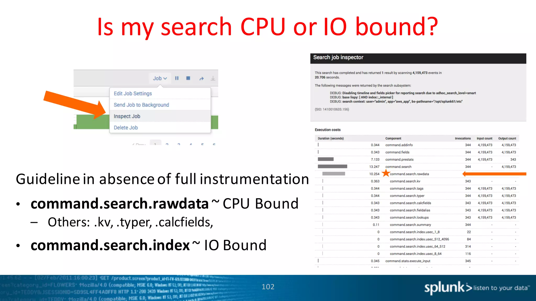 Is	
  my	
  search	
  CPU	
  or	
  IO	
  bound?
102
Guideline	
  in	
  absence	
  of	
  full	
  instrumentation	
  
• command.search.rawdata~	
  CPU	
  Bound
– Others:	
  .kv,	
  .typer,	
  .calcfields,	
  
• command.search.index~	
  IO	
  Bound
 