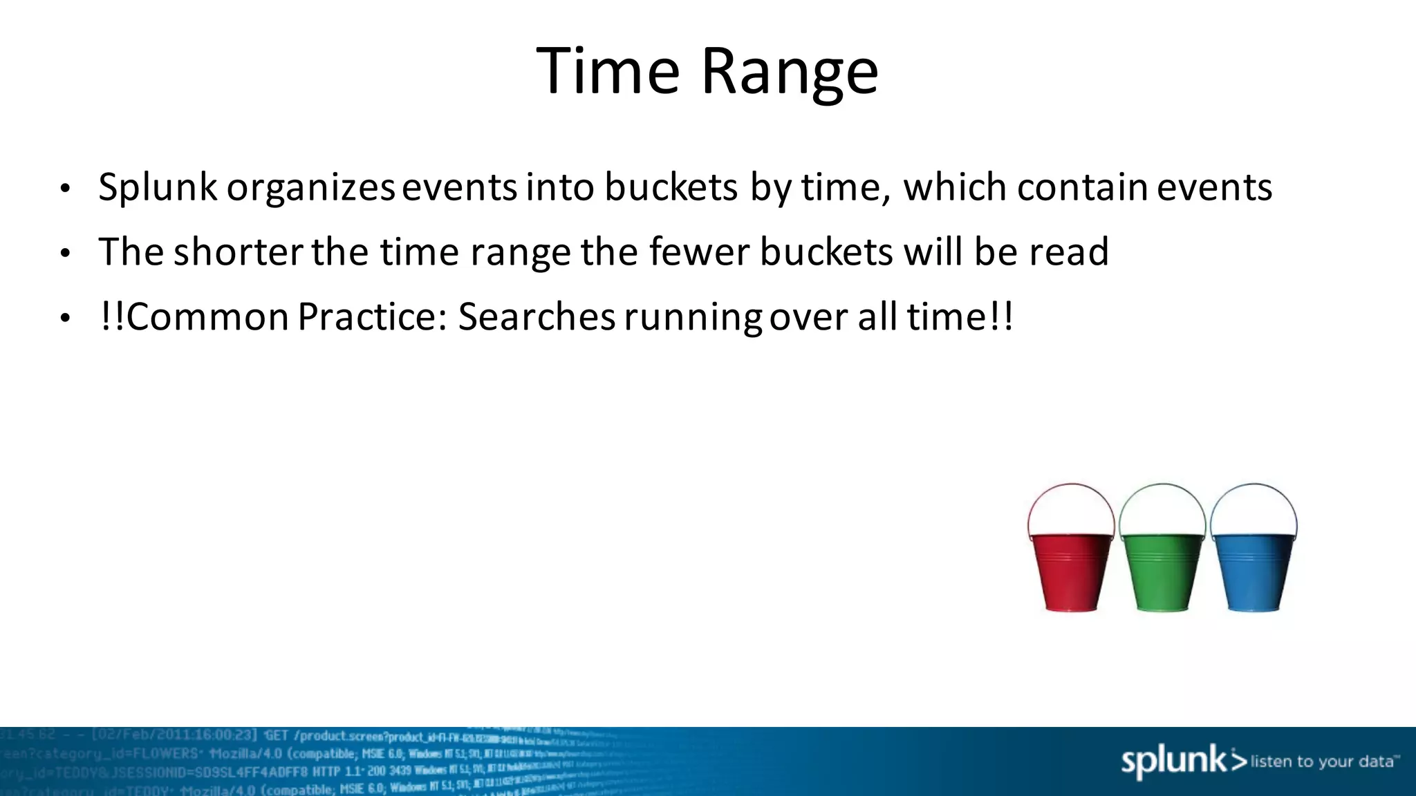Time	
  Range
• Splunk	
  organizes	
  events	
  into	
  buckets	
  by	
  time, which	
  contain	
  events
• The	
  shorter	
  the	
  time	
  range	
  the	
  fewer	
  buckets	
  will	
  be	
  read
• !!Common	
  Practice:	
  Searches	
  running	
  over	
  all	
  time!!
 