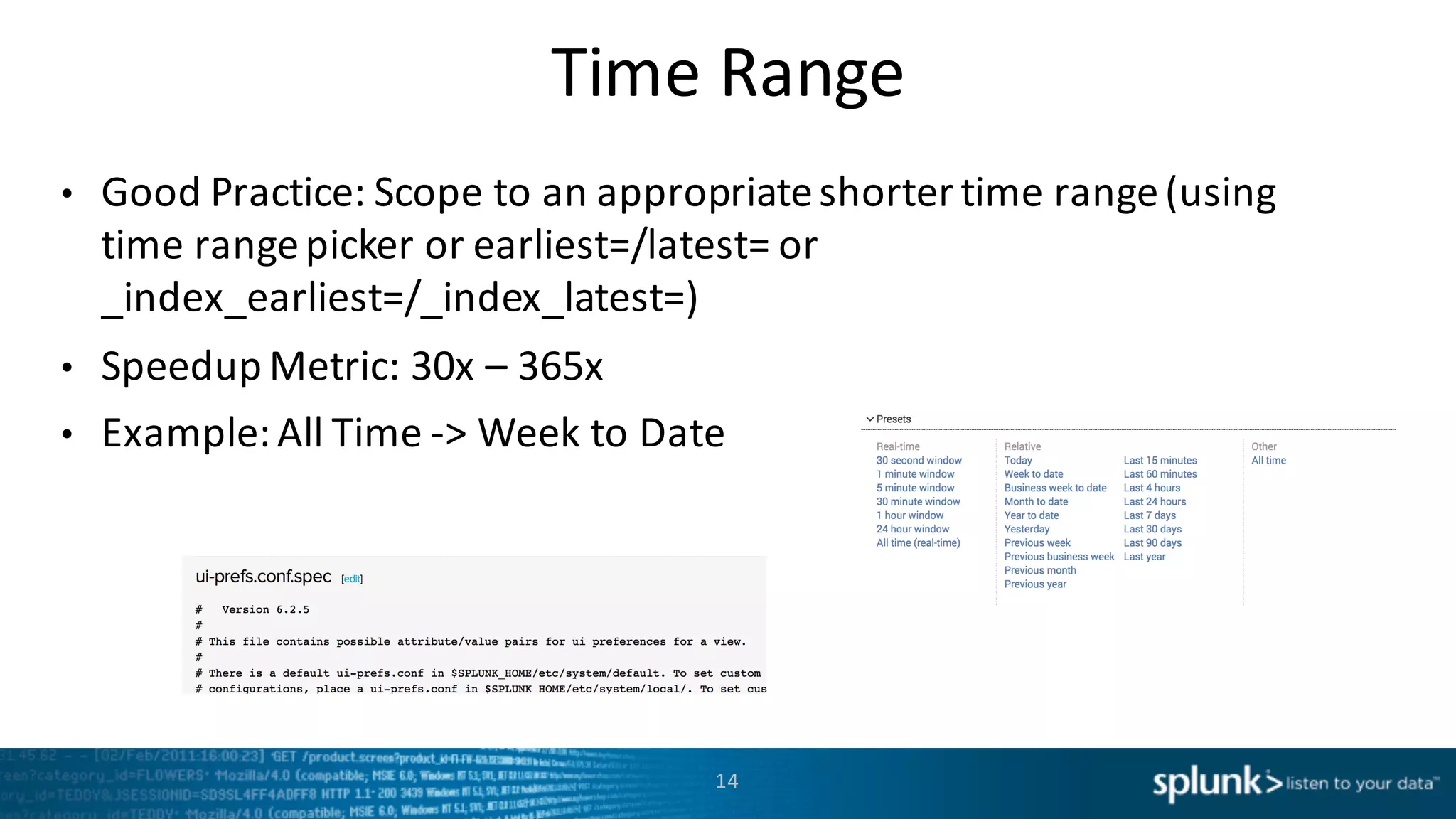 Time Range
• Good	
  Practice:	
  Scope	
  to	
  an	
  appropriate	
  shorter	
  time	
  range	
  (using	
  
time	
  range	
  picker	
  or	
  earliest=/latest=	
  or	
  
_index_earliest=/_index_latest=)
• Speedup	
  Metric:	
  30x	
  – 365x
• Example:	
  All	
  Time	
  -­‐>	
  Week	
  to	
  Date
14
 