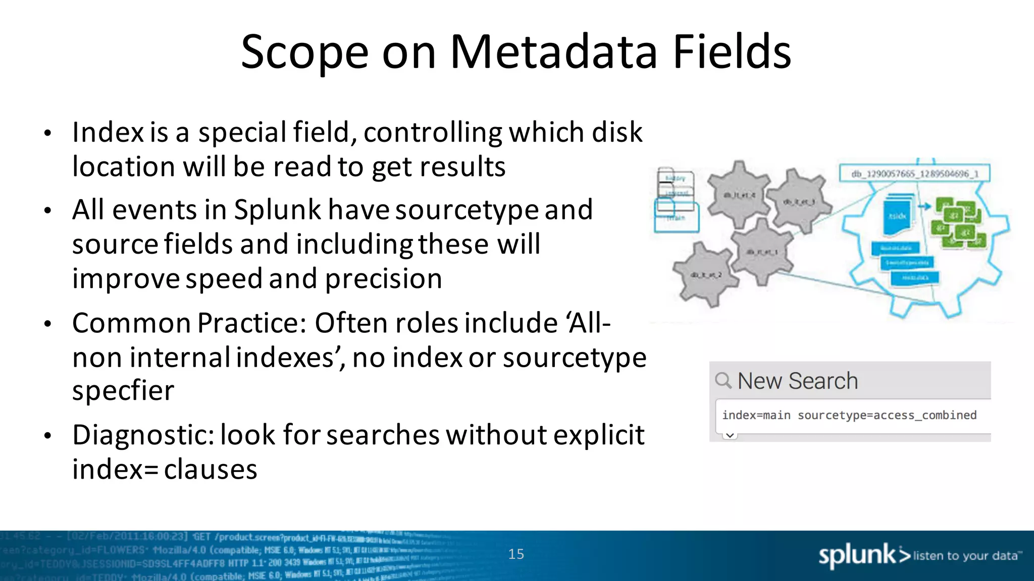 Scope	
  on Metadata	
  Fields
• Index	
  is	
  a special	
  field,	
  controlling	
  which	
  disk	
  
location	
  will	
  be	
  read	
  to	
  get	
  results
• All	
  events	
  in	
  Splunk	
  have	
  sourcetypeand	
  
source	
  fields	
  and	
  including	
  these	
  will	
  
improve	
  speed	
  and	
  precision
• Common	
  Practice:	
  Often	
  roles	
  include	
  ‘All-­‐
non	
  internal	
  indexes’,	
  no	
  index	
  or	
  sourcetype
specfier
• Diagnostic:	
  look	
  for	
  searches	
  without	
  explicit	
  
index=	
  clauses
15
 