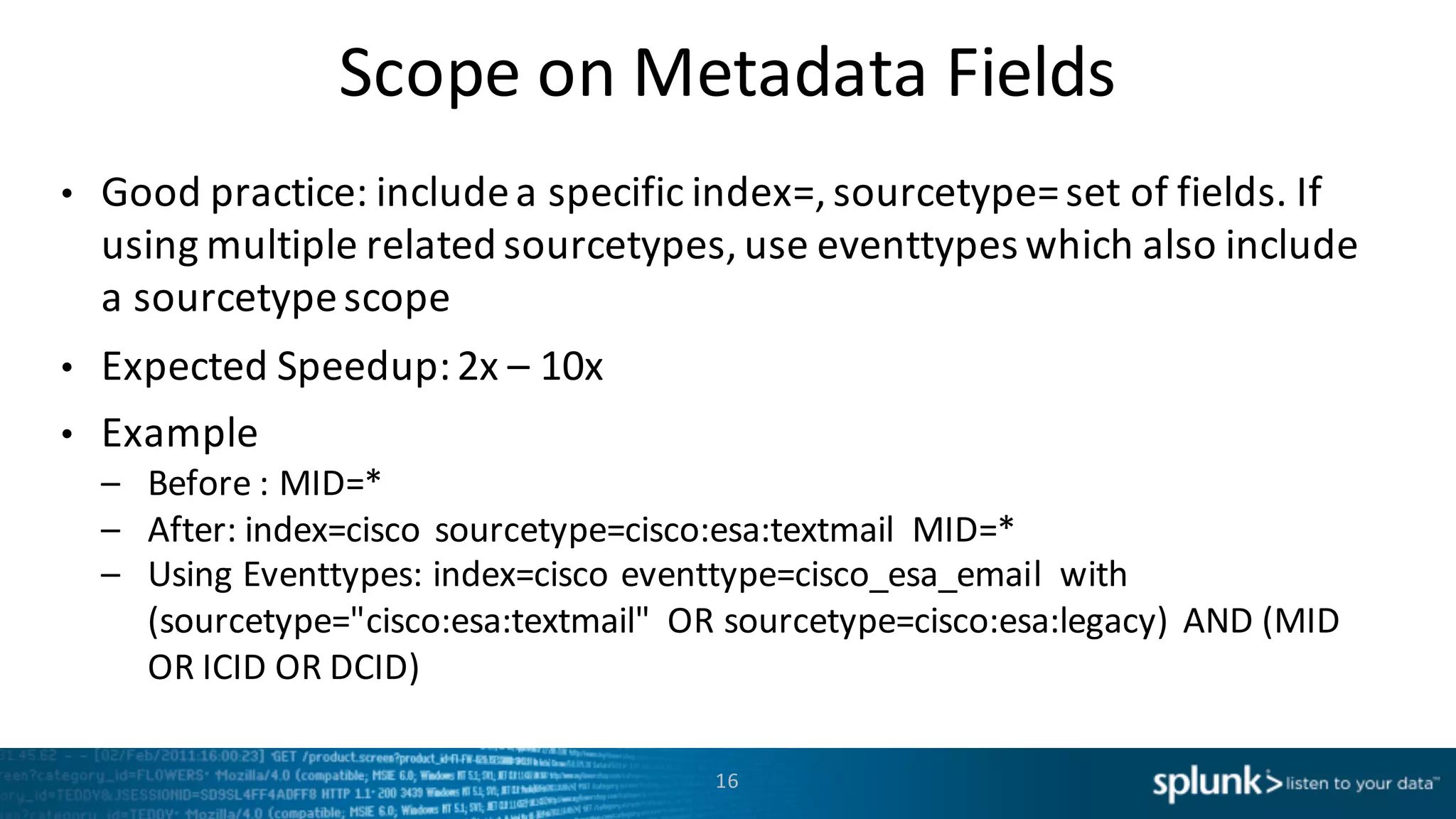 Scope	
  on	
  Metadata	
  Fields
• Good	
  practice:	
  include	
  a	
  specific	
  index=,	
  sourcetype=	
  set	
  of	
  fields.	
  If	
  
using	
  multiple	
  related	
  sourcetypes,	
  use	
  eventtypes which	
  also	
  include	
  
a	
  sourcetypescope
• Expected	
  Speedup:	
  2x	
  – 10x
• Example
– Before	
  :	
  MID=*
– After:	
  index=cisco	
  sourcetype=cisco:esa:textmail MID=*
– Using	
  Eventtypes:	
  index=cisco	
  eventtype=cisco_esa_email with	
  
(sourcetype="cisco:esa:textmail"	
   OR	
  sourcetype=cisco:esa:legacy)	
  AND	
  (MID	
  
OR	
  ICID	
  OR	
  DCID)
16
 