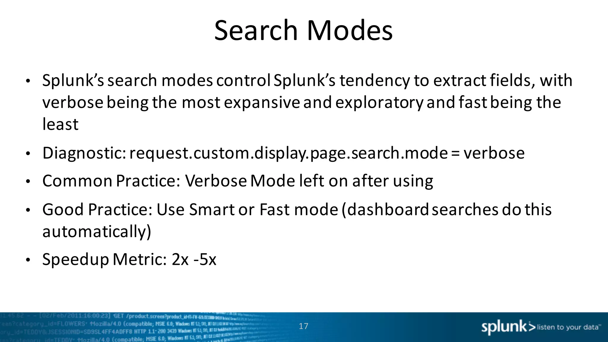 Search	
  Modes
• Splunk’s search	
  modes	
  control	
  Splunk’s tendency	
  to	
  extract	
  fields,	
  with	
  
verbose	
  being	
  the	
  most	
  expansive	
  and	
  exploratory	
  and	
  fast	
  being	
  the	
  
least
• Diagnostic:	
  request.custom.display.page.search.mode=	
  verbose
• Common	
  Practice:	
  Verbose	
  Mode	
  left	
  on	
  after	
  using
• Good	
  Practice:	
  Use	
  Smart	
  or	
  Fast	
  mode	
  (dashboard	
  searches	
  do	
  this	
  
automatically)
• Speedup	
  Metric:	
  2x	
  -­‐5x
17
 