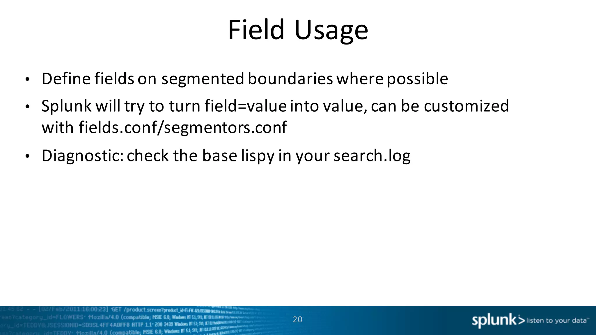 Field	
  Usage
• Define	
  fields	
  on	
  segmented	
  boundaries where	
  possible
• Splunk	
  will	
  try	
  to	
  turn	
  field=value	
  into	
  value,	
  can	
  be	
  customized	
  
with	
  fields.conf/segmentors.conf
• Diagnostic:	
  check	
  the	
  base	
  lispy in	
  your	
  search.log
20
 