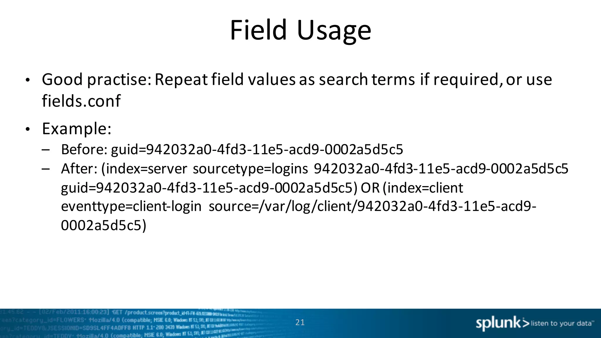 Field	
  Usage
• Good practise:	
  Repeat	
  field	
  values	
  as	
  search	
  terms	
  if	
  required,	
  or	
  use	
  
fields.conf
• Example:
– Before:	
  guid=942032a0-­‐4fd3-­‐11e5-­‐acd9-­‐0002a5d5c5
– After:	
  (index=server	
  sourcetype=logins 942032a0-­‐4fd3-­‐11e5-­‐acd9-­‐0002a5d5c5	
  
guid=942032a0-­‐4fd3-­‐11e5-­‐acd9-­‐0002a5d5c5)	
  OR	
  (index=client
eventtype=client-­‐login	
   source=/var/log/client/942032a0-­‐4fd3-­‐11e5-­‐acd9-­‐
0002a5d5c5)	
  
21
 