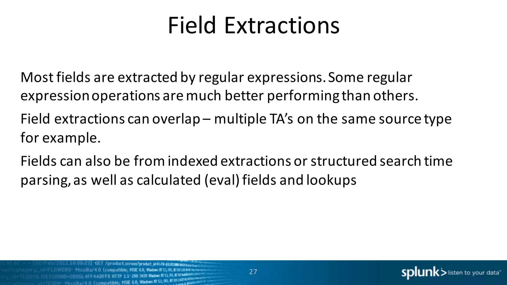Field	
  Extractions
Most	
  fields	
  are	
  extracted	
  by	
  regular	
  expressions.	
  Some	
  regular	
  
expression	
  operations	
  are	
  much	
  better	
  performing	
  than	
  others.
Field	
  extractions	
  can	
  overlap	
  – multiple	
  TA’s	
  on	
  the	
  same	
  source	
  type	
  
for	
  example.
Fields	
  can	
  also	
  be	
  from	
  indexed	
  extractions	
  or	
  structured	
  search	
  time	
  
parsing,	
  as	
  well	
  as	
  calculated	
  (eval)	
  fields	
  and	
  lookups
27
 
