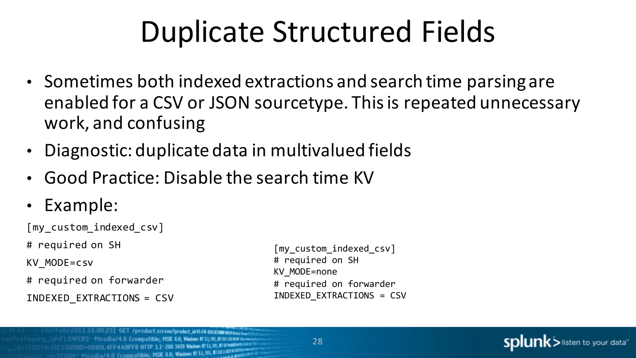 Duplicate Structured	
  Fields
• Sometimes	
  both	
  indexed	
  extractions	
  and	
  search	
  time	
  parsing	
  are
enabled	
  for	
  a	
  CSV	
  or	
  JSON	
  sourcetype.	
  This	
  is	
  repeated	
  unnecessary	
  
work, and	
  confusing
• Diagnostic:	
  duplicate	
  data	
  in	
  multivalued	
  fields
• Good	
  Practice:	
  Disable	
  the	
  search time	
  KV
• Example:
[my_custom_indexed_csv]
#  required  on  SH
KV_MODE=csv
#  required  on  forwarder
INDEXED_EXTRACTIONS  =  CSV
28
[my_custom_indexed_csv]
#  required  on  SH
KV_MODE=none
#  required  on  forwarder
INDEXED_EXTRACTIONS  =  CSV
 