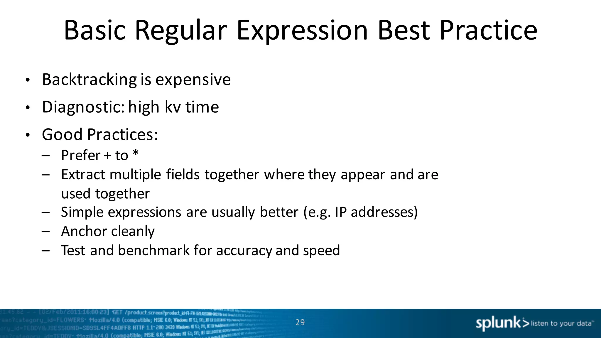 Basic	
  Regular Expression	
  Best	
  Practice
• Backtracking	
  is	
  expensive
• Diagnostic:	
  high	
  kv time
• Good	
  Practices:
– Prefer	
  +	
  to	
  *
– Extract	
  multiple	
  fields	
  together	
  where	
  they	
  appear	
  and	
  are	
  
used	
  together
– Simple	
  expressions	
  are	
  usually	
  better	
  (e.g.	
  IP	
  addresses)
– Anchor	
  cleanly
– Test	
  and	
  benchmark	
  for	
  accuracy	
  and	
  speed
29
 