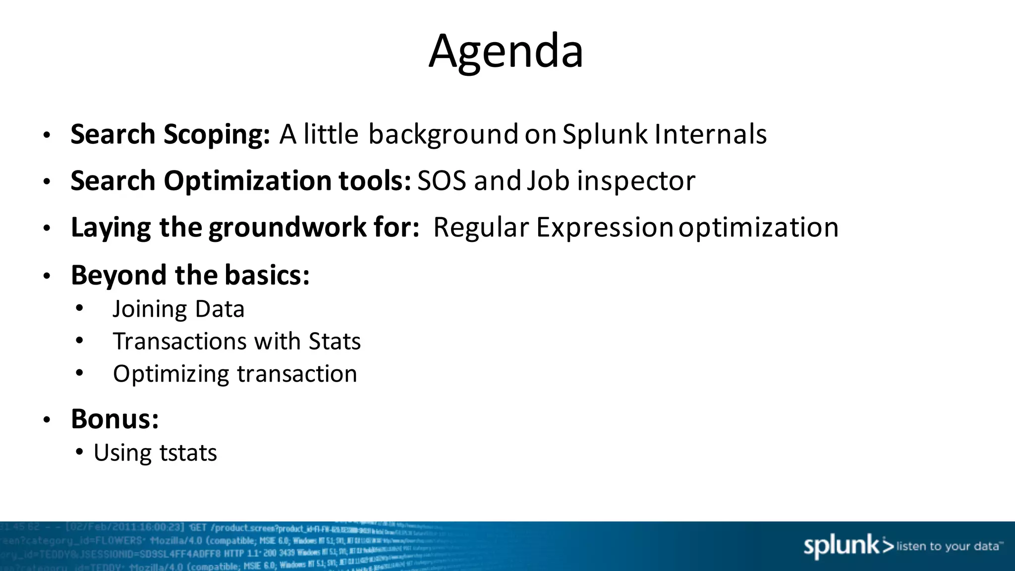 Agenda
• Search	
  Scoping:	
  A little	
  background	
  on	
  Splunk	
  Internals
• Search	
  Optimization	
  tools:	
  SOS	
  and	
  Job	
  inspector
• Laying	
  the	
  groundwork	
  for:	
  	
  Regular	
  Expression	
  optimization
• Beyond	
  the	
  basics:
• Joining	
  Data
• Transactions	
  with	
  Stats
• Optimizing	
  transaction
• Bonus:
• Using	
  tstats
 