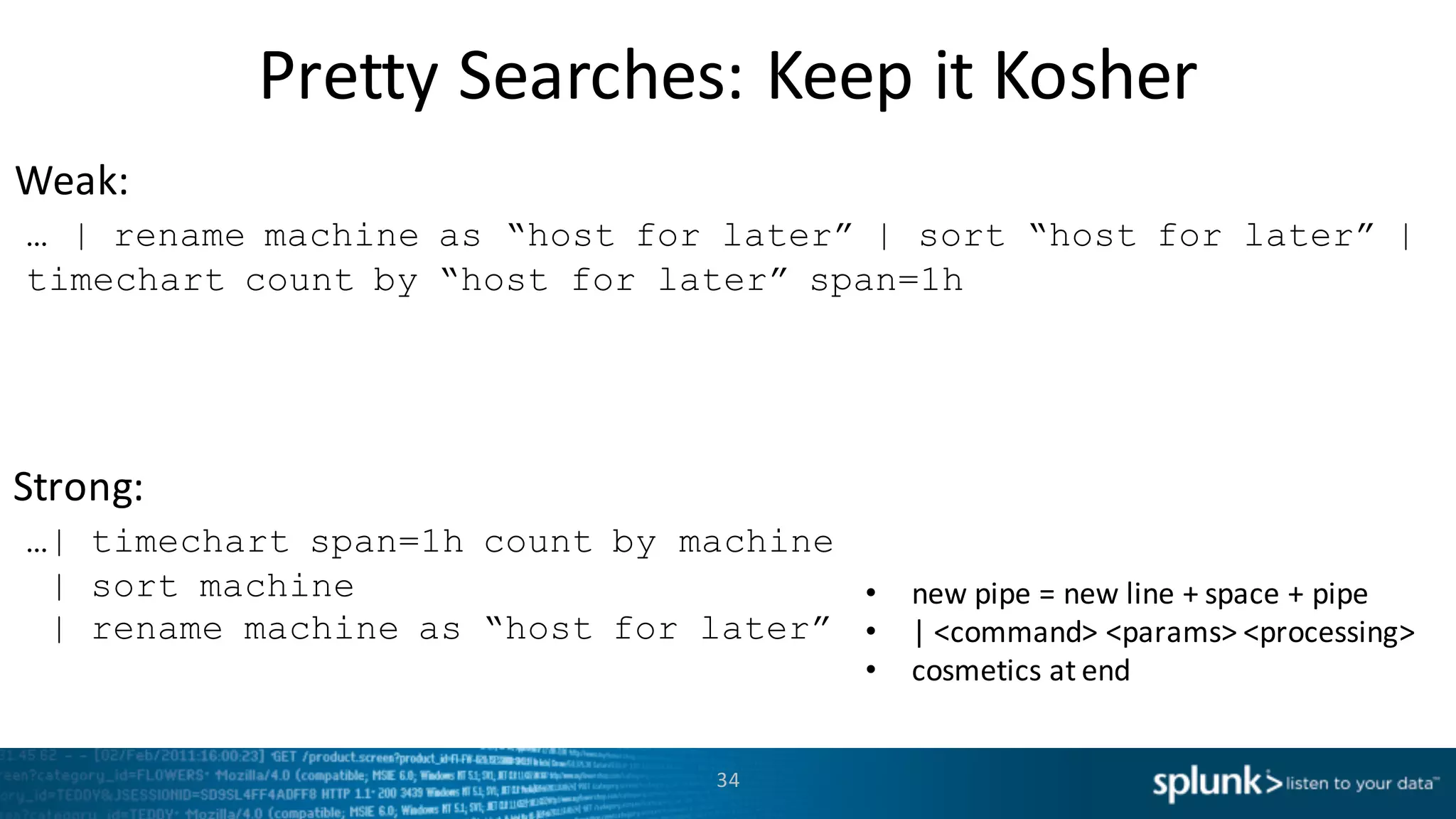 Weak:
Strong:
Pretty	
  Searches:	
  Keep	
  it	
  Kosher
34
… | rename machine as “host for later” | sort “host for later” |
timechart count by “host for later” span=1h
…| timechart span=1h count by machine
| sort machine
| rename machine as “host for later”
• new	
  pipe	
  =	
  new	
  line	
  +	
  space	
  +	
  pipe
• |	
  <command>	
  <params>	
  <processing>
• cosmetics	
  at	
  end
 
