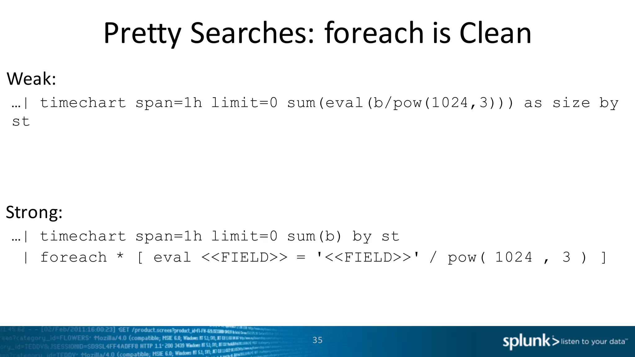 Weak:
Strong:
Pretty	
  Searches:	
  foreach is	
  Clean
35
…| timechart span=1h limit=0 sum(eval(b/pow(1024,3))) as size by
st
…| timechart span=1h limit=0 sum(b) by st
| foreach * [ eval <<FIELD>> = '<<FIELD>>' / pow( 1024 , 3 ) ]
 