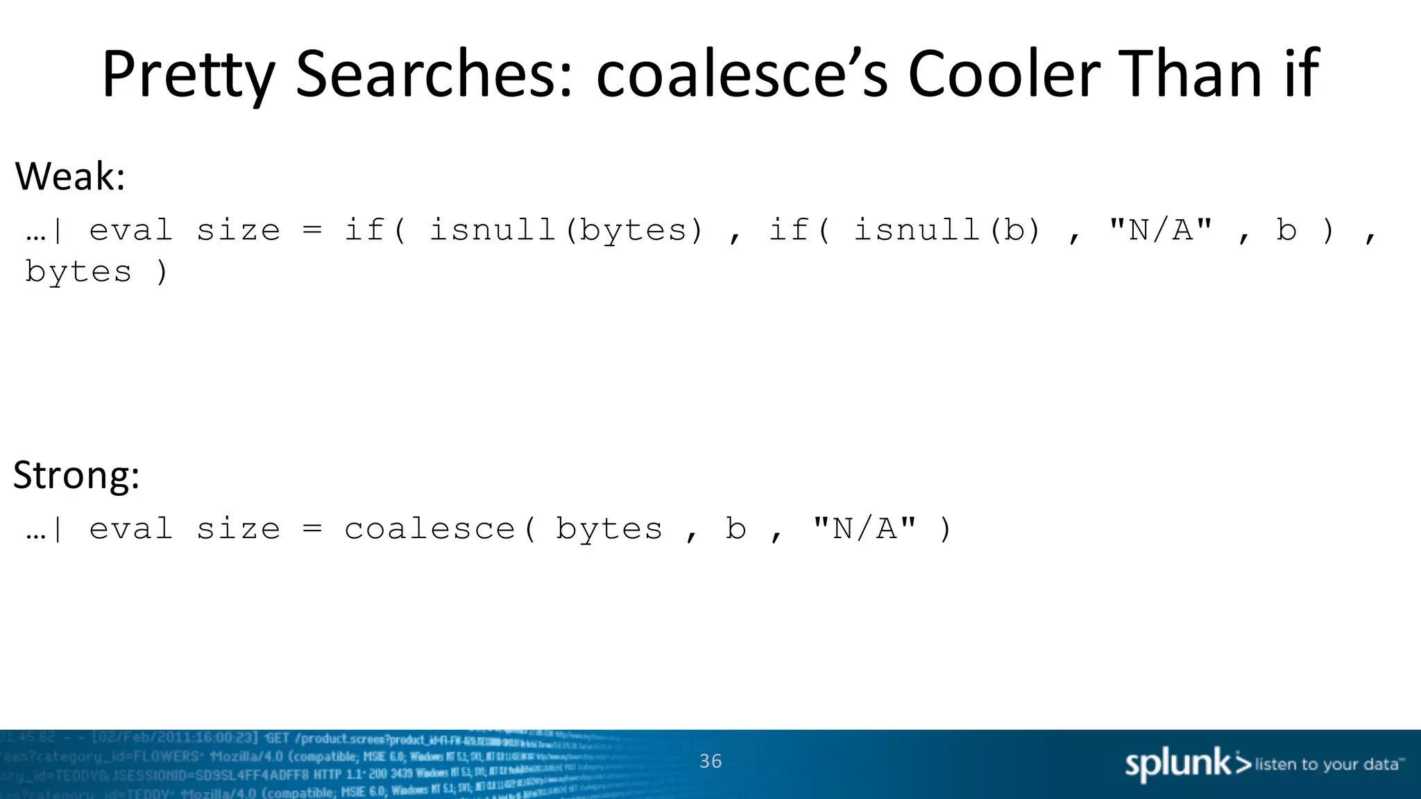 Weak:
Strong:
Pretty	
  Searches:	
  coalesce’s Cooler	
  Than	
  if
36
…| eval size = if( isnull(bytes) , if( isnull(b) , "N/A" , b ) ,
bytes )
…| eval size = coalesce( bytes , b , "N/A" )
 